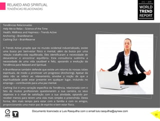Tendências Relacionadas
Help Me to Relax – Science of the Time
Health, Wellness and Hapiness – Trends Active
Anchoring – BrainReserve
Cashing Out – BrainReserve
A Trends Active propõe que no mundo ocidental industrializado, existe
uma busca por bem-estar físico e mental, além da busca por uma
relação trabalho-vida equilibrada. Eles identiﬁcaram a necessidade de
desacelerar e encontrar equilíbrio. Esta consultoria sublinha a
necessidade de uma vida saudável e feliz, apoiando a evolução da
Tendência para Relaxed and Spiritual.
A BrainReserve também defende que existe um retorno às nossas raízes
espirituais, de modo a promover um progresso (Anchoring). Apesar da
ideia não se referir ao relaxamento, envolve a noção de que a
espiritualidade pode estar presente em qualquer lugar, incluindo no
emprego – contribuindo para uma paz mental.
Cashing Out é uma variação especíﬁca da Tendência, relacionada com o
fato de muitos proﬁssionais questionarem a sua carreira, os seus
objetivos e o nível de satisfação com a sua atividade, optando por
receber menos para terem uma vida mais simples e preenchida. Desta
forma, têm mais tempo para estar com a família e com os amigos,
proporcionando uma maior paz de espírito e bem estar físico.
WORLD
TREND
REPORT
2012 / 2013
RELAXED AND SPIRITUAL
TENDÊNCIAS RELACIONADAS
39
Documento licenciado a Luis Rasquilha com o email luis.rasquilha@ayrww.com
 