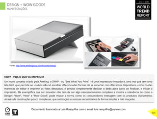 SWYP - VEJA O QUE VAI IMPRIMIR
Um novo conceito criado pela Artefact, o SWYP - ou “See What You Print” - é uma impressora inovadora, uma vez que tem uma
tela tátil que permite ao usuário não só escolher diferenciadas formas de se conectar com diferentes dispositivos, como muitas
maneiras de editar e imprimir as fotos desejadas, é preciso simplesmente deslizar o dedo para baixo ao ﬁnalizar, e iniciar a
impressão. Ela exempliﬁca que ser inovador não tem de ser algo necessariamente complexo e mostra a relevância de como o
Design: “Wow”, “How” e “How Good”, pode mudar a forma como os consumidores interagem com os produtos diariamente,
através de construções pouco complexas, que satisfaçam as nossas necessidades de forma simples e não maçante.
Fonte: http://www.artefactgroup.com/#/content/swyp/
WORLD
TREND
REPORT
2012 / 2013
409
DESIGN = WOW GOOD?
MANIFESTAÇÕES
Documento licenciado a Luis Rasquilha com o email luis.rasquilha@ayrww.com
 