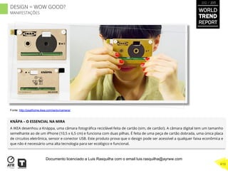 KNÄPA – O ESSENCIAL NA MIRA
A IKEA desenhou a Knäppa, uma câmara fotográﬁca reciclável feita de cartão (sim, de cartão!). A câmara digital tem um tamanho
semelhante ao de um iPhone (10,5 x 6,5 cm) e funciona com duas pilhas. É feita de uma peça de cartão dobrada, uma única placa
de circuitos eletrônica, sensor e conector USB. Este produto prova que o design pode ser acessível a qualquer faixa econômica e
que não é necessário uma alta tecnologia para ser ecológico e funcional.
Fonte: http://psathome.ikea.com/se/sv/camera/
WORLD
TREND
REPORT
2012 / 2013
410
DESIGN = WOW GOOD?
MANIFESTAÇÕES
Documento licenciado a Luis Rasquilha com o email luis.rasquilha@ayrww.com
 