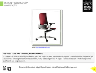 ON – PARA FAZER MAIS E MELHOR, MESMO “PARADO”
A cadeira “ON” pode se inclinar para a frente, para trás e para os lados, permitindo um suporte e uma mobilidade completos, que
associados a um design extremamente apelativo, realça toda a engenharia de topo e a preocupação com a melhor ergonomia,
justiﬁcando seu preço superior.
Fonte: http://www.wilkhahn.com/
WORLD
TREND
REPORT
2012 / 2013
412
DESIGN = WOW GOOD?
MANIFESTAÇÕES
Documento licenciado a Luis Rasquilha com o email luis.rasquilha@ayrww.com
 