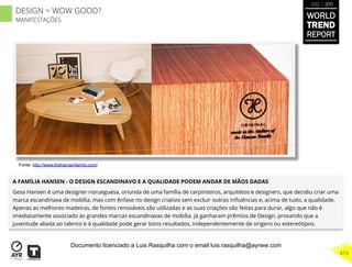 A FAMÍLIA HANSEN - O DESIGN ESCANDINAVO E A QUALIDADE PODEM ANDAR DE MÃOS DADAS
Gesa Hansen é uma designer norueguesa, oriunda de uma família de carpinteiros, arquitetos e designers, que decidiu criar uma
marca escandinava de mobília, mas com ênfase no design criativo sem excluir outras inﬂuências e, acima de tudo, a qualidade.
Apenas as melhores madeiras, de fontes renováveis são utilizadas e as suas criações são feitas para durar, algo que não é
imediatamente associado às grandes marcas escandinavas de mobília. Já ganharam prêmios de Design, provando que a
juventude aliada ao talento e à qualidade pode gerar bons resultados, independentemente de origens ou estereótipos.
Fonte: http://www.thehansenfamily.com/
WORLD
TREND
REPORT
2012 / 2013
413
DESIGN = WOW GOOD?
MANIFESTAÇÕES
Documento licenciado a Luis Rasquilha com o email luis.rasquilha@ayrww.com
 