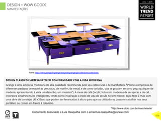 DESIGN CLÁSSICO E ARTESANATO EM CONFORMIDADE COM A VIDA MODERNA
Grange é uma empresa mobiliária de alta qualidade reconhecida pelo seu estilo rural e de marchetaria 1
(“obras compostas de
diferentes pedaços de madeiras preciosas, de marﬁm, de metal, e de cores variadas, que se grudam em uma peça qualquer de
madeira, apresentando à vista um desenho, um mosaico”). A mesa de café ‘Jacob’, feita com madeiras de cerejeiras e de cal,
incorpora detalhes muito inteligentes, tendo como inspiração o estilo de vida do século XXI em mente: topo feito à mão com
uma série de bandejas (45 x35cm) que podem ser levantadas à altura para que os utilizadores possam trabalhar nos seus
portáteis ou comer em frente à televisão.
1
http://www.dicio.com.br/marchetaria/
Fonte: http://www.grange.fr/grange/easysite/grange/gb/collections/collections
WORLD
TREND
REPORT
2012 / 2013
414
DESIGN = WOW GOOD?
MANIFESTAÇÕES
Documento licenciado a Luis Rasquilha com o email luis.rasquilha@ayrww.com
 