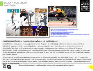ESCULTURAS VESTÍVEIS QUE TRANSFORMAM INVÁLIDOS EM “SUPER VÁLIDOS”
Aimée Mullins é atleta, atriz e ativista, e juntamente com designers de moda e de protéticos de topo, está reinventando e
redeﬁnindo o que um membro protético pode ser e fazer para aqueles que o usam. A partir de um simples “membro de
substituição” que ainda tende a causar constrangimento para aqueles que o usam, aliado a uma mistura de coragem,
determinação, atitude e imaginação – mais a ajuda especializada e visionária de designers da moda, da tecnologia e da protética –
tornou possível criar verdadeiros “capacitadores como obras de arte”, que não só cumprem as suas funções até ao nível mais alto,
mas também estético.
Ela tem mais de uma dúzia de pares surpreendentes – e os superpoderes que lhe dão: velocidade, beleza e uns 15 cm extra de
altura. Pura e simplesmente, ela redeﬁne o que o corpo pode ser, o que foi provado pelo sprínter da África do Sul – um homem que
nasceu sem ossos na parte inferior das suas pernas e que agora é o primeiro atleta de todos os tempos a competir junto a atletas
“aptos” ao mais alto nível.
Fonte: http://zeynepkinli.wordpress.com/tag/aimee-mullins/
http://www.ted.com/talks/lang/pt-br/
aimee_mullins_the_opportunity_of_adversity.html
http://www.lejubila.net/tag/aimee-mullins/
http://the2012scenario.com/2012/08/the-olympic-spirit-part-3-london-closing-let-the-
galactic-magic-begin/oscar-pistorius
WORLD
TREND
REPORT
2012 / 2013
415
DESIGN = WOW GOOD?
MANIFESTAÇÕES
Documento licenciado a Luis Rasquilha com o email luis.rasquilha@ayrww.com
 