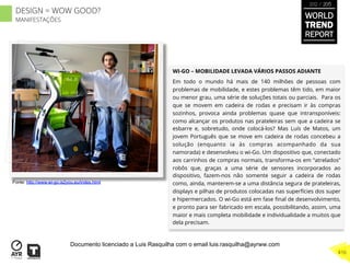WI-GO – MOBILIDADE LEVADA VÁRIOS PASSOS ADIANTE
Em todo o mundo há mais de 140 milhões de pessoas com
problemas de mobilidade, e estes problemas têm tido, em maior
ou menor grau, uma série de soluções totais ou parciais. Para os
que se movem em cadeira de rodas e precisam ir às compras
sozinhos, provoca ainda problemas quase que intransponíveis:
como alcançar os produtos nas prateleiras sem que a cadeira se
esbarre e, sobretudo, onde colocá-los? Mas Luís de Matos, um
jovem Português que se move em cadeira de rodas concebeu a
solução (enquanto ia às compras acompanhado da sua
namorada) e desenvolveu o wi-Go. Um dispositivo que, conectado
aos carrinhos de compras normais, transforma-os em “atrelados”
robôs que, graças a uma série de sensores incorporados ao
dispositivo, fazem-nos não somente seguir a cadeira de rodas
como, ainda, manterem-se a uma distância segura de prateleiras,
displays e pilhas de produtos colocadas nas superfícies dos super
e hipermercados. O wi-Go está em fase ﬁnal de desenvolvimento,
e pronto para ser fabricado em escala, possibilitando, assim, uma
maior e mais completa mobilidade e individualidade a muitos que
dela precisam.
Fonte: http://www.wi-go.is2you.eu/index.html
WORLD
TREND
REPORT
2012 / 2013
416
DESIGN = WOW GOOD?
MANIFESTAÇÕES
Documento licenciado a Luis Rasquilha com o email luis.rasquilha@ayrww.com
 