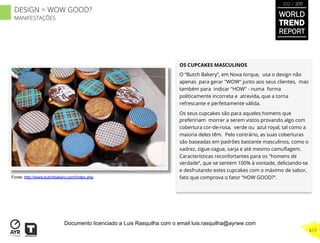 OS CUPCAKES MASCULINOS
O “Butch Bakery”, em Nova Iorque,  usa o design não
apenas para gerar "WOW" junto aos seus clientes,  mas
também para indicar "HOW" - numa forma
politicamente incorreta e atrevida, que a torna
refrescante e perfeitamente válida.
Os seus cupcakes são para aqueles homens que
prefeririam morrer a serem vistos provando algo com
cobertura cor-de-rosa,  verde ou  azul royal, tal como a
maioria deles têm. Pelo contrário, as suas coberturas
são baseadas em padrões bastante masculinos, como o
xadrez, zigue-zague, sarja e até mesmo camuﬂagem.
Características reconfortantes para os "homens de
verdade”, que se sentem 100% à vontade, deliciando-se
e desfrutando estes cupcakes com o máximo de sabor,
fato que comprova o fator “HOW GOOD?”.Fonte: http://www.butchbakery.com/index.php
WORLD
TREND
REPORT
2012 / 2013
417
DESIGN = WOW GOOD?
MANIFESTAÇÕES
Documento licenciado a Luis Rasquilha com o email luis.rasquilha@ayrww.com
 