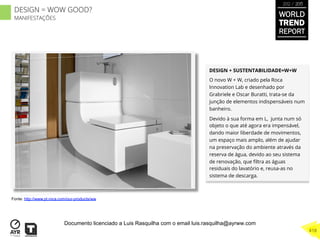 DESIGN + SUSTENTABILIDADE=W+W
O novo W + W, criado pela Roca
Innovation Lab e desenhado por
Grabriele e Oscar Buratti, trata-se da
junção de elementos indispensáveis num
banheiro.
Devido à sua forma em L, junta num só
objeto o que até agora era impensável,
dando maior liberdade de movimentos,
um espaço mais amplo, além de ajudar
na preservação do ambiente através da
reserva de água, devido ao seu sistema
de renovação, que ﬁltra as águas
residuais do lavatório e, reusa-as no
sistema de descarga.
Fonte: http://www.pt.roca.com/our-products/ww
WORLD
TREND
REPORT
2012 / 2013
418
DESIGN = WOW GOOD?
MANIFESTAÇÕES
Documento licenciado a Luis Rasquilha com o email luis.rasquilha@ayrww.com
 