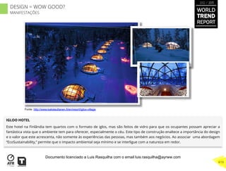 IGLOO HOTEL
Este hotel na Finlândia tem quartos com o formato de iglos, mas são feitos de vidro para que os ocupantes possam apreciar a
fantástica vista que o ambiente tem para oferecer, especialmente o céu. Este tipo de construção enaltece a importância do design
e o valor que este acrescenta, não somente às experiências das pessoas, mas também aos negócios. Ao associar uma abordagem
“EcoSustainability,” permite que o impacto ambiental seja mínimo e se interligue com a natureza em redor.
Fonte: http://www.kakslauttanen.fi/en/resort/igloo-village
WORLD
TREND
REPORT
2012 / 2013
419
DESIGN = WOW GOOD?
MANIFESTAÇÕES
Documento licenciado a Luis Rasquilha com o email luis.rasquilha@ayrww.com
 