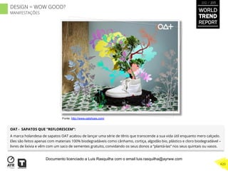 OAT - SAPATOS QUE “REFLORESCEM”:
A marca holandesa de sapatos OAT acabou de lançar uma série de tênis que transcende a sua vida útil enquanto mero calçado.
Eles são feitos apenas com materiais 100% biodegradáveis como cânhamo, cortiça, algodão bio, plástico e cloro biodegradável –
livres de lixívia e vêm com um saco de sementes gratuito, convidando os seus donos a “plantá-las” nos seus quintais ou vasos.
Fonte: http://www.oatshoes.com/
WORLD
TREND
REPORT
2012 / 2013
420
DESIGN = WOW GOOD?
MANIFESTAÇÕES
Documento licenciado a Luis Rasquilha com o email luis.rasquilha@ayrww.com
 