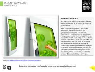 GELADEIRA BIO ROBOT
Os avanços tecnológicos permitem diversas
vezes uma alteração de design de produtos
já existentes.
Este protótipo de geladeira criado pela
Electrolux, é 4 vezes menor do que a
geladeira convencional, tem a mesma
capacidade e consome menos energia. Em
vez de portas e prateleiras, o utilizador pode
colocar o que quer manter frio numa parede
de gel, que por sua vez, pode ter ocupada
até 90% da sua capacidade, além de se
adaptar instantaneamente à forma agregada
a ele. Este equipamento leva o conceito de
“aparelhos domésticos inteligentes” a um
novo nível, revela a combinação brilhante
entre o “EcoSustainability” e o Design.
Fonte: http://www.yankodesign.com/2010/06/21/bio-robot-refrigerator/
WORLD
TREND
REPORT
2012 / 2013
421
DESIGN = WOW GOOD?
MANIFESTAÇÕES
Documento licenciado a Luis Rasquilha com o email luis.rasquilha@ayrww.com
 