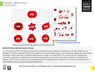 DO ESTÁTICO AO MUTÁVEL NUM SÓ LOGO
A nova imagem da EDP é um logotipo resultante da combinação de vários logotipos. Apresenta um conceito "WOW” por ser
energético, mutável e adaptável a todas as circunstâncias e/ou necessidades. Logo, no que se refere ao logotipo de uma empresa
de energia, resulta muito bem e transmite relativamente ao “HOW” e ao “HOW GOOD”. Ao contrário de uma representação
monolítica, explicada ou qualiﬁcada por nomenclaturas secundárias ou sub-marcas nas diversas empresas e atividades que
engloba, a EDP é sempre a mesma, mas os elementos básicos do logotipo giram, combinam e se recriam para cada empresa e
necessidade (note-se o caso da comunicação publicitária).
Fonte: http://zarp.blogspot.pt/2011/07/edp.html
WORLD
TREND
REPORT
2012 / 2013
423
DESIGN = WOW GOOD?
MANIFESTAÇÕES
Documento licenciado a Luis Rasquilha com o email luis.rasquilha@ayrww.com
 