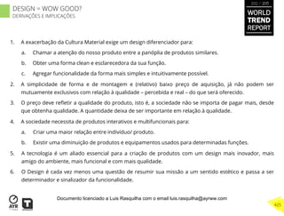 1.  A exacerbação da Cultura Material exige um design diferenciador para:
a.  Chamar a atenção do nosso produto entre a panóplia de produtos similares.
b.  Obter uma forma clean e esclarecedora da sua função.
c.  Agregar funcionalidade da forma mais simples e intuitivamente possível.
2.  A simplicidade de forma e de montagem e (relativo) baixo preço de aquisição, já não podem ser
mutuamente exclusivos com relação à qualidade – percebida e real – do que será oferecido.
3.  O preço deve reﬂetir a qualidade do produto, isto é, a sociedade não se importa de pagar mais, desde
que obtenha qualidade. A quantidade deixa de ser importante em relação à qualidade.
4.  A sociedade necessita de produtos interativos e multifuncionais para:
a.  Criar uma maior relação entre indivíduo/ produto.
b.  Existir uma diminuição de produtos e equipamentos usados para determinadas funções.
5.  A tecnologia é um aliado essencial para a criação de produtos com um design mais inovador, mais
amigo do ambiente, mais funcional e com mais qualidade.
6.  O Design é cada vez menos uma questão de resumir sua missão a um sentido estético e passa a ser
determinador e sinalizador da funcionalidade.
WORLD
TREND
REPORT
2012 / 2013
425
DESIGN = WOW GOOD?
DERIVAÇÕES E IMPLICAÇÕES
Documento licenciado a Luis Rasquilha com o email luis.rasquilha@ayrww.com
 