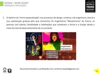 7.  O declínio da "micro-especialização” nos processos de design, criativos e de engenharia, levará à
sua substituição gradual pelo que chamamos Os Engenheiros “Mecatrónicos” do Futuro: as
pessoas com talento, ﬂexibilidade e habilitações que combinam a forma e a função desde o
início do ciclo de desenvolvimento de um produto.
engenheiro
mecatrónico
PROFISSÕES
de FUTURO
FÁBRICAS DE
VANGUARDA
Forma e função
pensados de forma
integrada desdeo
primeiro momento
WORLD
TREND
REPORT
2012 / 2013
426
DESIGN = WOW GOOD?
DERIVAÇÕES E IMPLICAÇÕES
Documento licenciado a Luis Rasquilha com o email luis.rasquilha@ayrww.com
 