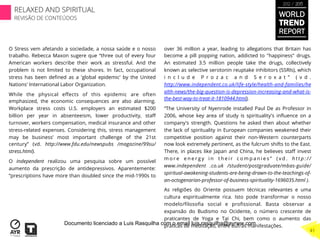 O Stress vem afetando a sociedade, a nossa saúde e o nosso
trabalho. Rebecca Maxon sugere que “three out of every four
American workers describe their work as stressful. And the
problem is not limited to these shores. In fact, occupational
stress has been deﬁned as a 'global epidemic' by the United
Nations' International Labor Organization.
While the physical eﬀects of this epidemic are often
emphasized, the economic consequences are also alarming.
Workplace stress costs U.S. employers an estimated $200
billion per year in absenteeism, lower productivity, staﬀ
turnover, workers compensation, medical insurance and other
stress-related expenses. Considering this, stress management
may be business’ most important challenge of the 21st
century” (vd. http://www.fdu.edu/newspubs /magazine/99su/
stress.html).
O Independent realizou uma pesquisa sobre um possível
aumento da prescrição de antidepressivos. Aparentemente:
“prescriptions have more than doubled since the mid-1990s to
over 36 million a year, leading to allegations that Britain has
become a pill popping nation, addicted to "happiness" drugs.
An estimated 3.5 million people take the drugs, collectively
known as selective serotonin reuptake inhibitors (SSRIs), which
i n c l u d e P r o z a c a n d S e r o x a t ” ( v d .
http://www.independent.co.uk/life-style/health-and-families/he
alth-news/the-big-question-is-depression-increasing-and-what-is-
the-best-way-to-treat-it-1810944.html).
“The University of Nyenrode installed Paul De as Professor in
2006, whose key area of study is spirituality's inﬂuence on a
company's strength. Questions he asked then about whether
the lack of spirituality in European companies weakened their
competitive position against their non-Western counterparts
now look extremely pertinent, as the fulcrum shifts to the East.
There, in places like Japan and China, he believes staﬀ invest
m o r e e n e r g y i n t h e i r c o m p a n i e s ” ( v d . h t t p : / /
www.independent .co.uk /student/postgraduate/mbas-guide/
spiritual-awakening-students-are-being-drawn-to-the-teachings-of-
an-octogenarian-professor-of-business-spirituality-1696035.html ).
As religiões do Oriente possuem técnicas relevantes e uma
cultura espiritualmente rica. Isto pode transformar o nosso
modelo/ﬁlosoﬁa social e proﬁssional. Basta observar a
expansão do Budismo no Ocidente, o número crescente de
praticantes de Yoga e Tai Chi, bem como o aumento das
práticas de meditação, entre outras manifestações.
WORLD
TREND
REPORT
2012 / 2013
RELAXED AND SPIRITUAL
REVISÃO DE CONTEÚDOS
41
Documento licenciado a Luis Rasquilha com o email luis.rasquilha@ayrww.com
 