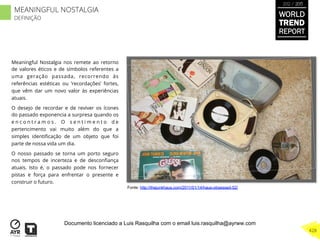 Meaningful Nostalgia nos remete ao retorno
de valores éticos e de símbolos referentes a
uma geração passada, recorrendo às
referências estéticas ou ‘recordações’ fortes,
que vêm dar um novo valor às experiências
atuais.
O desejo de recordar e de reviver os ícones
do passado exponencia a surpresa quando os
e n c o n t r a m o s . O s e n t i m e n t o d e
pertencimento vai muito além do que a
simples identiﬁcação de um objeto que foi
parte de nossa vida um dia.
O nosso passado se torna um porto seguro
nos tempos de incerteza e de desconﬁança
atuais. Isto é, o passado pode nos fornecer
pistas e força para enfrentar o presente e
construir o futuro.
Fonte: http://thejunkhaus.com/2011/01/14/haus-obsessed-52/
WORLD
TREND
REPORT
2012 / 2013
428
MEANINGFUL NOSTALGIA
DEFINIÇÃO
Documento licenciado a Luis Rasquilha com o email luis.rasquilha@ayrww.com
 