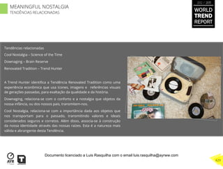 Tendências relacionadas
Cool Nostalgia – Science of the Time
Downaging – Brain Reserve
Renovated Tradition – Trend Hunter
A Trend Hunter identiﬁca a Tendência Renovated Tradition como uma
experiência econômica que usa ícones, imagens e referências visuais
de gerações passadas, para exaltação da qualidade e da história.
Downaging, relaciona-se com o conforto e a nostalgia que objetos da
nossa infância, ou dos nossos pais, transmitem-nos.
Cool Nostalgia, relaciona-se com a importância dada aos objetos que
nos transportam para o passado, transmitindo valores e ideais
considerados seguros e corretos. Além disso, associa-se à construção
da nossa identidade através das nossas raízes. Esta é a natureza mais
válida e abrangente desta Tendência.
WORLD
TREND
REPORT
2012 / 2013
429
MEANINGFUL NOSTALGIA
TENDÊNCIAS RELACIONADAS
Documento licenciado a Luis Rasquilha com o email luis.rasquilha@ayrww.com
 