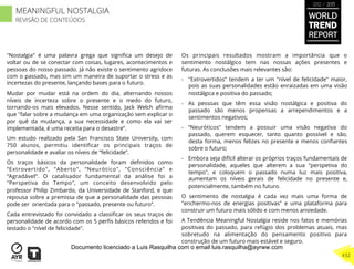 "Nostalgia" é uma palavra grega que signiﬁca um desejo de
voltar ou de se conectar com coisas, lugares, acontecimentos e
pessoas do nosso passado. Já não existe o sentimento agridoce
com o passado, mas sim um maneira de suportar o stress e as
incertezas do presente, lançando bases para o futuro.
Mudar por mudar está na ordem do dia, alternando nossos
níveis de incerteza sobre o presente e o medo do futuro,
tornando-os mais elevados. Nesse sentido, Jack Welch aﬁrma
que "falar sobre a mudança em uma organização sem explicar o
por quê da mudança, a sua necessidade e como ela vai ser
implementada, é uma receita para o desastre“.
Um estudo realizado pela San Francisco State University, com
750 alunos, permitiu identiﬁcar os principais traços de
personalidade e avaliar os níveis de “felicidade”.
Os traços básicos da personalidade foram deﬁnidos como
“Extrovertido", “Aberto", “Neurótico", "Consciência" e
“Agradável“. O catalisador fundamental da análise foi a
"Perspetiva do Tempo", um conceito desenvolvido pelo
professor Philip Zimbardo, da Universidade de Stanford, e que
repousa sobre a premissa de que a personalidade das pessoas
pode ser orientada para o "passado, presente ou futuro“.
Cada entrevistado foi convidado a classiﬁcar os seus traços de
personalidade de acordo com os 5 perﬁs básicos referidos e foi
testado o "nível de felicidade".
Os principais resultados mostram a importância que o
sentimento nostálgico tem nas nossas ações presentes e
futuras. As conclusões mais relevantes são:
-  "Extrovertidos" tendem a ter um "nível de felicidade" maior,
pois as suas personalidades estão enraizadas em uma visão
nostálgica e positiva do passado;
-  As pessoas que têm essa visão nostálgica e positiva do
passado são menos propensas a arrependimentos e a
sentimentos negativos;
-  “Neuróticos" tendem a possuir uma visão negativa do
passado, querem esquecer, tanto quanto possível e são,
desta forma, menos felizes no presente e menos conﬁantes
sobre o futuro;
-  Embora seja difícil alterar os próprios traços fundamentais de
personalidade, aqueles que alterem a sua "perspetiva do
tempo", e coloquem o passado numa luz mais positiva,
aumentam os níveis gerais de felicidade no presente e,
potencialmente, também no futuro.
O sentimento de nostalgia é cada vez mais uma forma de
"enchermo-nos de energias positivas" e uma plataforma para
construir um futuro mais sólido e com menos ansiedade.
A Tendência Meaningful Nostalgia reside nos fatos e memórias
positivas do passado, para refúgio dos problemas atuais, mas
sobretudo na alimentação do pensamento positivo para
construção de um futuro mais estável e seguro.
WORLD
TREND
REPORT
2012 / 2013
432
MEANINGFUL NOSTALGIA
REVISÃO DE CONTEÚDOS
Documento licenciado a Luis Rasquilha com o email luis.rasquilha@ayrww.com
 