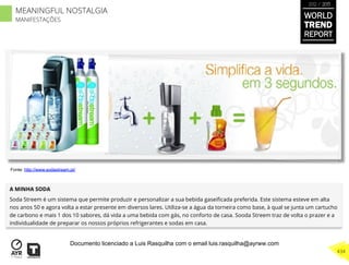 A MINHA SODA
Soda Streem é um sistema que permite produzir e personalizar a sua bebida gaseiﬁcada preferida. Este sistema esteve em alta
nos anos 50 e agora volta a estar presente em diversos lares. Utiliza-se a água da torneira como base, à qual se junta um cartucho
de carbono e mais 1 dos 10 sabores, dá vida a uma bebida com gás, no conforto de casa. Sooda Streem traz de volta o prazer e a
individualidade de preparar os nossos próprios refrigerantes e sodas em casa.
Fonte: http://www.sodastream.pt/
WORLD
TREND
REPORT
2012 / 2013
434
MEANINGFUL NOSTALGIA
MANIFESTAÇÕES
Documento licenciado a Luis Rasquilha com o email luis.rasquilha@ayrww.com
 