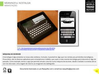 MÁQUINA DE ESCREVER
A tecnologia é algo presente na nossa vida cotidiana. Contudo, é possível ter algo que nos remeta aos primórdios tecnológicos.
Prova disso, são os diversos aplicativos para smartphones e tablets, que usam a mais recente tecnologia para (re)construir algo do
passado. Como exemplo, temos o app que permite simular a escrita numa máquina de escrever, desde o teclado e as teclas até ao
som do click-clack. Uma viagem de retorno ao imaginário do datilografar.
Fonte: http://augustopinaud.com/my-writing-journey-may-25th-2010/
http://www.design-laorosa.com/2011/10/typewriter-mobile-app.html
WORLD
TREND
REPORT
2012 / 2013
436
MEANINGFUL NOSTALGIA
MANIFESTAÇÕES
Documento licenciado a Luis Rasquilha com o email luis.rasquilha@ayrww.com
 