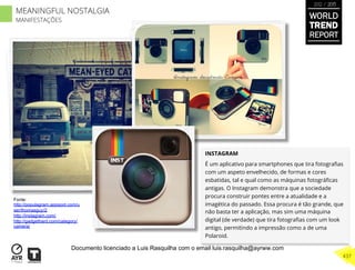 INSTAGRAM
É um aplicativo para smartphones que tira fotograﬁas
com um aspeto envelhecido, de formas e cores
esbatidas, tal e qual como as máquinas fotográﬁcas
antigas. O Instagram demonstra que a sociedade
procura construir pontes entre a atualidade e a
imagética do passado. Essa procura é tão grande, que
não basta ter a aplicação, mas sim uma máquina
digital (de verdade) que tira fotograﬁas com um look
antigo, permitindo a impressão como a de uma
Polaroid.
Fonte:
http://populagram.appspot.com/u
ser/thomasguy/2
http://instagram.com/
http://gadgethard.com/category/
camera/
WORLD
TREND
REPORT
2012 / 2013
437
MEANINGFUL NOSTALGIA
MANIFESTAÇÕES
Documento licenciado a Luis Rasquilha com o email luis.rasquilha@ayrww.com
 