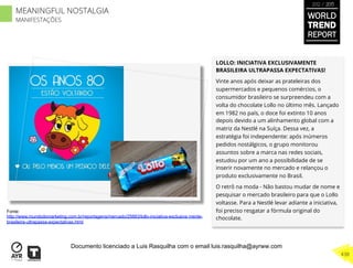 LOLLO: INICIATIVA EXCLUSIVAMENTE
BRASILEIRA ULTRAPASSA EXPECTATIVAS!
Vinte anos após deixar as prateleiras dos
supermercados e pequenos comércios, o
consumidor brasileiro se surpreendeu com a
volta do chocolate Lollo no último mês. Lançado
em 1982 no país, o doce foi extinto 10 anos
depois devido a um alinhamento global com a
matriz da Nestlé na Suíça. Dessa vez, a
estratégia foi independente: após inúmeros
pedidos nostálgicos, o grupo monitorou
assuntos sobre a marca nas redes sociais,
estudou por um ano a possibilidade de se
inserir novamente no mercado e relançou o
produto exclusivamente no Brasil.
O retrô na moda - Não bastou mudar de nome e
pesquisar o mercado brasileiro para que o Lollo
voltasse. Para a Nestlé levar adiante a iniciativa,
foi preciso resgatar a fórmula original do
chocolate.
Fonte:
http://www.mundodomarketing.com.br/reportagens/mercado/25663/lollo-iniciativa-exclusiva mente-
brasileira-ultrapassa-expectativas.html
WORLD
TREND
REPORT
2012 / 2013
438
MEANINGFUL NOSTALGIA
MANIFESTAÇÕES
Documento licenciado a Luis Rasquilha com o email luis.rasquilha@ayrww.com
 