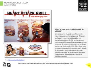 HEART ATTACK GRILL – HAMBURGERS “GI-
NORMES”?
Um restaurante de fast food politicamente
incorreto que serve hambúrgueres – fritos em
banha pura e com nomes baseados em
operações cardíacas, devido aos tamanhos e
conteúdos calóricos exorbitantes. As garçonetes
vestem-se de enfermeiras sexys recorrendo ao
look pin-up dos anos de 1950. Além disso, todo
o conceito do estabelecimento remete à década
de 50, desde a decoração, passando pelas
comunicação, tudo recorda os anos dourados,
caracterizados por revoluções culturais e
comportamentais.
Fonte: http://www.heartattackgrill.com/
WORLD
TREND
REPORT
2012 / 2013
439
MEANINGFUL NOSTALGIA
MANIFESTAÇÕES
Documento licenciado a Luis Rasquilha com o email luis.rasquilha@ayrww.com
 