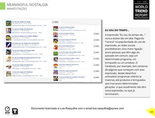 EU SOU DO TEMPO…
A expressão “Eu sou do tempo de…”
nunca esteve tão em alta. Pegando
“carona” na popularidade de uso da
expressão, as redes sociais
possibilitaram uma maior ligação
entre pessoas que têm algo do
passado em comum, seja um
determinado programa, um
brinquedo ou um produto. O
Facebook, por exemplo, tem centenas
de páginas que começam com esta
expressão, desde desenhos
animados/ programas infantis (a
maioria), até produtos e brinquedos
que marcaram determinadas
gerações e que atualmente não têm
tanta expressão, ou que já
terminaram.
WORLD
TREND
REPORT
2012 / 2013
440
MEANINGFUL NOSTALGIA
MANIFESTAÇÕES
Documento licenciado a Luis Rasquilha com o email luis.rasquilha@ayrww.com
 