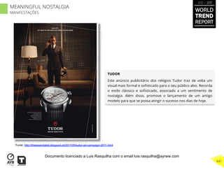 TUDOR
Este anúncio publicitário dos relógios Tudor traz de volta um
visual mais formal e soﬁsticado para o seu público alvo. Recorda
o estilo clássico e soﬁsticado, associado a um sentimento de
nostalgia. Além disso, promove o lançamento de um antigo
modelo para que se possa atingir o sucesso nos dias de hoje.
Fonte: http://theessentialist.blogspot.pt/2011/05/tudor-ad-campaign-2011.html
WORLD
TREND
REPORT
2012 / 2013
441
MEANINGFUL NOSTALGIA
MANIFESTAÇÕES
Documento licenciado a Luis Rasquilha com o email luis.rasquilha@ayrww.com
 