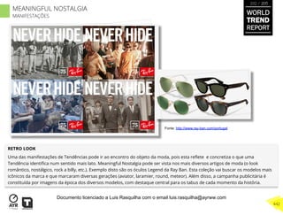 RETRO LOOK
Uma das manifestações de Tendências pode ir ao encontro do objeto da moda, pois esta reﬂete e concretiza o que uma
Tendência identiﬁca num sentido mais lato. Meaningful Nostalgia pode ser vista nos mais diversos artigos de moda (o look
romântico, nostálgico, rock a billy, etc.). Exemplo disto são os óculos Legend da Ray Ban. Esta coleção vai buscar os modelos mais
icônicos da marca e que marcaram diversas gerações (aviator, laramier, round, meteor). Além disso, a campanha publicitária é
constituída por imagens da época dos diversos modelos, com destaque central para os tabus de cada momento da história.
Fonte: http://www.ray-ban.com/portugal
WORLD
TREND
REPORT
2012 / 2013
442
MEANINGFUL NOSTALGIA
MANIFESTAÇÕES
Documento licenciado a Luis Rasquilha com o email luis.rasquilha@ayrww.com
 