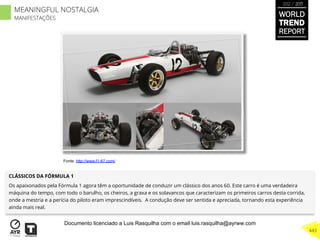 CLÁSSICOS DA FÓRMULA 1
Os apaixonados pela Fórmula 1 agora têm a oportunidade de conduzir um clássico dos anos 60. Este carro é uma verdadeira
máquina do tempo, com todo o barulho, os cheiros, a graxa e os solavancos que caracterizam os primeiros carros desta corrida,
onde a mestria e a perícia do piloto eram imprescindíveis. A condução deve ser sentida e apreciada, tornando esta experiência
ainda mais real.
Fonte: http://www.f1-67.com/
WORLD
TREND
REPORT
2012 / 2013
443
MEANINGFUL NOSTALGIA
MANIFESTAÇÕES
Documento licenciado a Luis Rasquilha com o email luis.rasquilha@ayrww.com
 