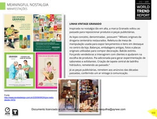 LINHA VINTAGE GRANADO
Inspirada na nostalgia tão em alta, a marca Granado voltou ao
passado para reposicionar produtos e peças publicitárias.
As lojas conceito, denominadas , possuem “ Móveis originais da
drogaria centenária restaurados. Releitura de mesa de
manipulação usada para expor lançamentos e itens em destaque
no centro da loja. Balanças, embalagens antigas, fotos e placas
originais utilizadas para compor decoração. Balcão extinto.
Forçando vendedoras a interagirem com clientes e ajudarem na
escolha de produtos. Pia adicionada para gerar experimentação de
sabonetes e esfoliantes. Criação de tapete central de ladrilho
hidráulico, remetendo ao passado.”
Já as peças publicitárias, remetem aos anúncios das décadas
passadas, conferindo um ar vintage à comunicação.
Fonte:
http://www.revistadesign.com.br/2/2009/06/24/gra nado-
desde-1870/
WORLD
TREND
REPORT
2012 / 2013
444
MEANINGFUL NOSTALGIA
MANIFESTAÇÕES
Documento licenciado a Luis Rasquilha com o email luis.rasquilha@ayrww.com
 