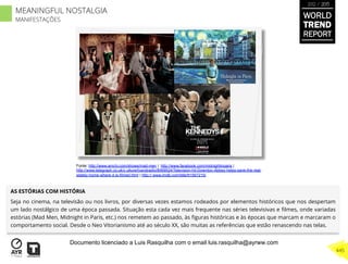 AS ESTÓRIAS COM HISTÓRIA
Seja no cinema, na televisão ou nos livros, por diversas vezes estamos rodeados por elementos históricos que nos despertam
um lado nostálgico de uma época passada. Situação esta cada vez mais frequente nas séries televisivas e ﬁlmes, onde variadas
estórias (Mad Men, Midnight in Paris, etc.) nos remetem ao passado, às ﬁguras históricas e às épocas que marcam e marcaram o
comportamento social. Desde o Neo Vitorianismo até ao século XX, são muitas as referências que estão renascendo nas telas.
Fonte: http://www.amctv.com/shows/mad-men | http://www.facebook.com/midnightinparis |
http://www.telegraph.co.uk/c ulture/tvandradio/8069524/Television-hit-Downton-Abbey-helps-save-the-real-
stately-home-where-it-is-filmed.html | http:// www.imdb.com/title/tt1567215/
WORLD
TREND
REPORT
2012 / 2013
445
MEANINGFUL NOSTALGIA
MANIFESTAÇÕES
Documento licenciado a Luis Rasquilha com o email luis.rasquilha@ayrww.com
 
