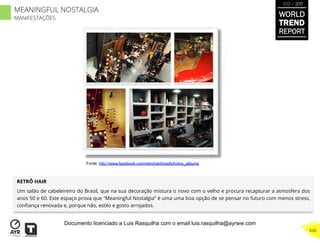 RETRÔ HAIR
Um salão de cabeleireiro do Brasil, que na sua decoração mistura o novo com o velho e procura recapturar a atmosfera dos
anos 50 e 60. Este espaço prova que “Meaningful Nostalgia” é uma uma boa opção de se pensar no futuro com menos stress,
conﬁança renovada e, porque não, estilo e gosto arrojados.
Fonte: http://www.facebook.com/retrohairbrasil/photos_albums
WORLD
TREND
REPORT
2012 / 2013
446
MEANINGFUL NOSTALGIA
MANIFESTAÇÕES
Documento licenciado a Luis Rasquilha com o email luis.rasquilha@ayrww.com
 