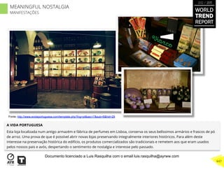 A VIDA PORTUGUESA
Esta loja localizada num antigo armazém e fábrica de perfumes em Lisboa, conserva os seus belíssimos armários e frascos de pó
de arroz. Uma prova de que é possível abrir novas lojas preservando integralmente interiores históricos. Para além deste
interesse na preservação histórica do edifício, os produtos comercializados são tradicionais e remetem aos que eram usados
pelos nossos pais e avós, despertando o sentimento de nostalgia e interesse pelo passado.
Fonte: http://www.avidaportuguesa.com/template.php?lng=pt&sec=7&sub=6&hid=29
WORLD
TREND
REPORT
2012 / 2013
447
MEANINGFUL NOSTALGIA
MANIFESTAÇÕES
Documento licenciado a Luis Rasquilha com o email luis.rasquilha@ayrww.com
 