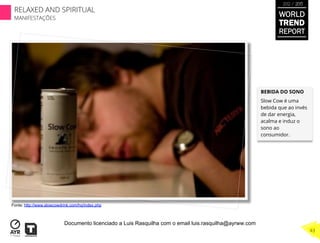 BEBIDA DO SONO
Slow Cow é uma
bebida que ao invés
de dar energia,
acalma e induz o
sono ao
consumidor.
Fonte: http://www.slowcowdrink.com/hq/index.php
WORLD
TREND
REPORT
2012 / 2013
RELAXED AND SPIRITUAL
MANIFESTAÇÕES
43
Documento licenciado a Luis Rasquilha com o email luis.rasquilha@ayrww.com
 