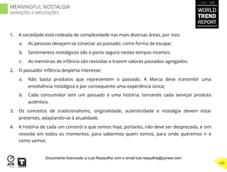 1.  A sociedade está rodeada de complexidade nas mais diversas áreas, por isso:
a.  As pessoas desejam-se conectar ao passado, como forma de escape;
b.  Sentimentos nostálgicos são o porto seguro nestes tempos incertos;
c.  As memórias de infância são revividas e trazem valores passados agregados.
2.  O passado/ infância desperta interesse:
a.  Não basta produtos que representem o passado. A Marca deve transmitir uma
envolvência nostálgica e por consequente uma experiência única;
b.  Cada consumidor tem um passado e uma história, tornando cada serviço/ produto
autêntico.
3.  Os conceitos de tradicionalismo, originalidade, autenticidade e nostalgia devem estar
presentes, adaptando-se à atualidade.
4.  A história de cada um constrói o que somos hoje, portanto, não deve ser desprezada, e sim
revivida em todos os momentos, para sabermos quem somos, para onde queremos ir e
como vamos.
WORLD
TREND
REPORT
2012 / 2013
448
MEANINGFUL NOSTALGIA
DERIVIÇÕES E IMPLICAÇÕES
Documento licenciado a Luis Rasquilha com o email luis.rasquilha@ayrww.com
 