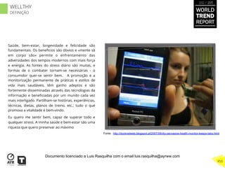 Saúde, bem-estar, longevidade e felicidade são
fundamentais. Os benefícios são óbvios e «mente sã
em corpo são» permite o enfrentamento das
adversidades dos tempos modernos com mais força
e energia. As fontes do stress diário são muitas, e
formas de o combater tornam-se necessárias - o
consumidor quer-se sentir bem. A promoção e a
monitorização permanente de práticas e estilos de
vida mais saudáveis, têm ganho adeptos e são
fortemente disseminadas através das tecnologias da
informação e beneﬁciadas por um mundo cada vez
mais interligado. Partilham-se histórias, experiências,
técnicas, dietas, planos de treino, etc.; tudo o que
promova a vitalidade é bem-vindo.
Eu quero me sentir bem, capaz de superar todo e
qualquer stress. A minha saúde e bem-estar são uma
riqueza que quero preservar ao máximo
Fonte: http://ducknetweb.blogspot.pt/2007/08/diy-pervasive-health-monitor-keeps-tabs.html
WORLD
TREND
REPORT
2012 / 2013
450
WELLTHY
DEFINIÇÃO
Documento licenciado a Luis Rasquilha com o email luis.rasquilha@ayrww.com
 