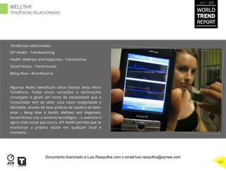 Tendências relacionadas:
DIY Health - Trendwatching
Health, Wellness and Happiness - TrendsActive
Social Fitness - Trend Hunter
Being Alive – BrainReserve
Algumas Redes identiﬁcam várias facetas desta Micro
Tendência. Todas essas variações e declinações
convergem e giram em torno da necessidade que o
Consumidor tem de obter uma maior longevidade e
felicidade, através de boas práticas de saúde e de bem-
estar – Being Alive e Health, Wellness and Happiness.
Social Fitness traz a vertente tecnológica – o exercício é
agora mais social que nunca. DIY Health permite que se
monitorize a própria saúde em qualquer local e
momento.
WORLD
TREND
REPORT
2012 / 2013
451
WELLTHY
TENDÊNCIAS RELACIONADAS
Documento licenciado a Luis Rasquilha com o email luis.rasquilha@ayrww.com
 