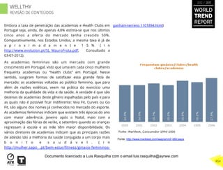 Embora a taxa de penetração das academias e Health Clubs em
Portugal seja, ainda, de apenas 4,8% estima-se que nos últimos
cinco anos a oferta do mercado tenha crescido 50%.
Comparativamente, nos Estados Unidos, a mesma taxa é já de
a p r o x i m a d a m e n t e 1 5 % ( i n
http://www.evolution.pt/SL_MauroFrota.pdf; Consultado a
03-07-2012).
As academias femininas são um mercado com grande
crescimento em Portugal, visto que uma em cada cinco mulheres
frequenta academias ou “health clubs” em Portugal. Nesse
sentido, surgiram formas de satisfazer essa grande fatia de
mercado: as academias voltadas ao público feminino, que para
além de razões estéticas, veem na prática do exercício uma
melhoria da qualidade de vida e da saúde. A verdade é que são
dezenas de academias deste gênero espalhadas pelo país e para
as quais não é possível ﬁcar indiferente: Viva Fit, Curves ou Go
Fit, são alguns dos nomes já conhecidos no mercado do esporte.
As academias femininas indicam que existem três épocas do ano
com maior aderência: janeiro após o Natal, maio com a
aproximação das férias de verão, e setembro quando as crianças
regressam à escola e as mãe têm maior disponibilidade. Os
vários diretores de academias indicam que as principais razões
de adesão são a melhoria da saúde conjugada a um corpo mais
b o n i t o e s a u d á v e l . ( i n
http://mulher.sapo .pt/bem-estar/ﬁtness/ginasio-femininos-
ganham-terreno 1101894.html)
Fonte: http://www.marktest.com/wap/a/n/id~d6d.aspx
WORLD
TREND
REPORT
2012 / 2013
454
WELLTHY
REVISÃO DE CONTEÚDOS
Documento licenciado a Luis Rasquilha com o email luis.rasquilha@ayrww.com
 