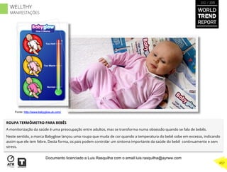 ROUPA TERMÔMETRO PARA BEBÊS
A monitorização da saúde é uma preocupação entre adultos, mas se transforma numa obsessão quando se fala de bebês.
Neste sentido, a marca Babyglow lançou uma roupa que muda de cor quando a temperatura do bebê sobe em excesso, indicando
assim que ele tem febre. Desta forma, os pais podem controlar um sintoma importante da saúde do bebê continuamente e sem
stress.
Fonte: http://www.babyglow.uk.com/
WORLD
TREND
REPORT
2012 / 2013
457
WELLTHY
MANIFESTAÇÕES
Documento licenciado a Luis Rasquilha com o email luis.rasquilha@ayrww.com
 