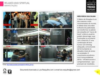 NÃO PERCA SUA CALMA
O Metro de Shanghai é um
dos maiores e mais
movimentados do mundo.
A Adidas teve uma ideia
brilhante de publicidade,
ao transformar os pilares
das estações em “sacos de
boxe”, onde os usuários
podem descarregar suas
frustrações ou se divertir
com o exercício. É uma
combinação de bom
humor com timming
adequado, comunicando
de forma latente os
elevados níveis de stress
na sociedade. O
crescimento econômico
traz à tona problemas
sérios - infraestruturais e
comportamentais – que
precisam ser resolvidos.Fonte: http://www.youtube.com/watch?v=fF57d_D11Js
WORLD
TREND
REPORT
2012 / 2013
RELAXED AND SPIRITUAL
MANIFESTAÇÕES
44
Documento licenciado a Luis Rasquilha com o email luis.rasquilha@ayrww.com
 