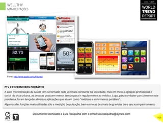 PTs E ENFERMEIROS PORTÁTEIS
A auto monitorização da saúde tem-se tornado cada vez mais constante na sociedade, mas em meio a agitação proﬁssional e
social da vida urbana, as pessoas possuem menos tempo para ir regularmente ao médico. Logo, para combater parcialmente este
problema, foram lançadas diversas aplicações que atuam como “médicos e enfermeiros portáteis”.
Algumas das funções mais utilizadas são a medição de pulsação, bem como as de sinais de gravidez ou o seu acompanhamento
Fonte: http://www.apple.com/uk/itunes/
WORLD
TREND
REPORT
2012 / 2013
458
WELLTHY
MANIFESTAÇÕES
Documento licenciado a Luis Rasquilha com o email luis.rasquilha@ayrww.com
 