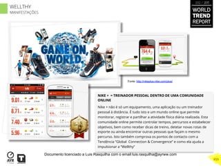 NIKE + = TREINADOR PESSOAL DENTRO DE UMA COMUNIDADE
ONLINE
Nike + não é só um equipamento, uma aplicação ou um treinador
pessoal à distância. É tudo isto e um mundo online que permite
monitorar, registrar e partilhar a atividade física diária realizada. Esta
comunidade online permite controlar tempos, percursos e estabelecer
objetivos, bem como receber dicas de treino, detetar novas rotas de
esporte ou ainda encontrar outras pessoas que façam o mesmo
percurso. Isto também comprova os pontos de contacto com a
Tendência “Global Connection & Convergence” e como ela ajuda a
impulsionar a “Wellthy”
Fonte: http://nikeplus.nike.com/plus/
WORLD
TREND
REPORT
2012 / 2013
459
WELLTHY
MANIFESTAÇÕES
Documento licenciado a Luis Rasquilha com o email luis.rasquilha@ayrww.com
 