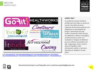 LADIES, ONLY
As academias só para mulheres
proliferaram por todos os cantos do
mundo. Para além de terem
máquinas de exercícios próprias e se
adaptarem às necessidades de
tempo e alimentares de cada
mulher, muitas têm ainda serviços
de cabeleireiro, beleza e massagens,
transformando-se, assim, em
verdadeiros “refúgios do Wellness”
para as mulheres, que podem sair
dali revigoradas. Corpo, mente e
alma em equilíbrio, para
enfrentarem melhor e mais bem-
dispostas as “batalhas” da vida
diária.
Fonte: http://www.gofit.pt/ | http://www.healthworksfitness.com/ | http://www.totalwomanspa.com/ | http://vivafit.pt/ |
http://www.totalwomanspa.com/ | http://www.fernwoodfitness.com.au/ | http://www.curves.com/ | http://www.fitstudio.pt/
WORLD
TREND
REPORT
2012 / 2013
460
WELLTHY
MANIFESTAÇÕES
Documento licenciado a Luis Rasquilha com o email luis.rasquilha@ayrww.com
 