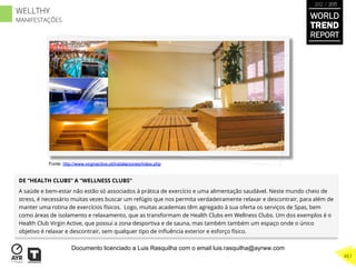 DE “HEALTH CLUBS” A “WELLNESS CLUBS”
A saúde e bem-estar não estão só associados à prática de exercício e uma alimentação saudável. Neste mundo cheio de
stress, é necessário muitas vezes buscar um refúgio que nos permita verdadeiramente relaxar e descontrair, para além de
manter uma rotina de exercícios físicos. Logo, muitas academias têm agregado à sua oferta os serviços de Spas, bem
como áreas de isolamento e relaxamento, que as transformam de Health Clubs em Wellness Clubs. Um dos exemplos é o
Health Club Virgin Active, que possui a zona desportiva e de sauna, mas também também um espaço onde o único
objetivo é relaxar e descontrair, sem qualquer tipo de inﬂuência exterior e esforço físico.
Fonte: http://www.virginactive.pt/instalaciones/index.php
WORLD
TREND
REPORT
2012 / 2013
461
WELLTHY
MANIFESTAÇÕES
Documento licenciado a Luis Rasquilha com o email luis.rasquilha@ayrww.com
 