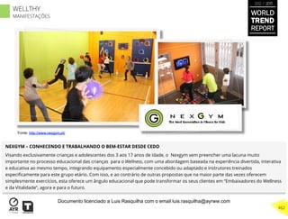 NEXGYM – CONHECENDO E TRABALHANDO O BEM-ESTAR DESDE CEDO
Visando exclusivamente crianças e adolescentes dos 3 aos 17 anos de idade, o Nexgym vem preencher uma lacuna muito
importante no processo educacional das crianças para o Wellness, com uma abordagem baseada na experiência divertida, interativa
e educativa ao mesmo tempo, integrando equipamento especialmente concebido ou adaptado e instrutores treinados
especiﬁcamente para este grupo etário. Com isso, e ao contrário de outras propostas que na maior parte das vezes oferecem
simplesmente exercícios, esta oferece um ângulo educacional que pode transformar os seus clientes em “Embaixadores do Wellness
e da Vitalidade”, agora e para o futuro.
Fonte: http://www.nexgym.pt/
WORLD
TREND
REPORT
2012 / 2013
462
WELLTHY
MANIFESTAÇÕES
Documento licenciado a Luis Rasquilha com o email luis.rasquilha@ayrww.com
 