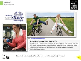 FITNESS, WELLNESS E ALEGRIA ALÉM DOS 50
Silver Sneakers é um inovador programa de saúde e ﬁtness para pessoas com mais
de 50 anos, tendo como estratégia a contínua energização dos 50+ através de um
maior controle da sua saúde, atividades físicas regulares e eventos sociais
extremanente divertidos.
Fonte: http://www.silversneakers.com/
WORLD
TREND
REPORT
2012 / 2013
464
WELLTHY
MANIFESTAÇÕES
Documento licenciado a Luis Rasquilha com o email luis.rasquilha@ayrww.com
 