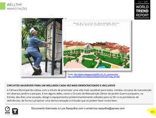 CIRCUITOS SAUDÁVEIS PARA UM WELLNESS CADA VEZ MAIS DEMOCRATIZADO E INCLUSIVO
A Câmara Municipal de Lisboa, com o intuito de promover uma vida mais saudável para todos, instalou circuitos de manutenção
em diversos jardins e parques. E em alguns deles, como o Circuito de Manutenção Sênior do Jardim Guerra Junqueiro, na
Estrela, deu-lhes uma vocação, design e equipamentos predominantemente voltados para os 50+ e os portadores de
deﬁciências, de forma a propiciar uma democratização e inclusão que só podem fazer muito bem.
Fonte: http://jbairro.blogspot.pt/2007_07_01_archive.html
http://newsletters.cm-lisboa.pt/Search/ver.php?msg_id=300
WORLD
TREND
REPORT
2012 / 2013
465
WELLTHY
MANIFESTAÇÕES
Documento licenciado a Luis Rasquilha com o email luis.rasquilha@ayrww.com
 