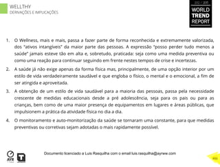 1.  O Wellness, mais e mais, passa a fazer parte de forma reconhecida e extremamente valorizada,
dos “ativos intangíveis” da maior parte das pessoas. A expressão “posso perder tudo menos a
saúde” jamais esteve tão em alta e, sobretudo, praticada: seja como uma medida preventiva ou
como uma reação para continuar seguindo em frente nestes tempos de crise e incertezas.
2.  A saúde já não exige apenas da forma física mas, principalmente, de uma opção interior por um
estilo de vida verdadeiramente saudável e que engloba o físico, o mental e o emocional, a ﬁm de
ser atingida e aproveitada.
3.  A obtenção de um estilo de vida saudável para a maioria das pessoas, passa pela necessidade
crescente de medidas educacionais desde a pré adolescência, seja para os pais ou para as
crianças, bem como de uma maior presença de equipamentos em lugares e áreas públicas, que
impulsionem a prática da atividade física no dia a dia.
4.  O monitoramento e auto-monitorização da saúde se tornaram uma constante, para que medidas
preventivas ou corretivas sejam adotadas o mais rapidamente possível.
WORLD
TREND
REPORT
2012 / 2013
466
WELLTHY
DERIVAÇÕES E IMPLICAÇÕES
Documento licenciado a Luis Rasquilha com o email luis.rasquilha@ayrww.com
 