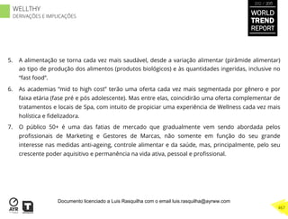 5.  A alimentação se torna cada vez mais saudável, desde a variação alimentar (pirâmide alimentar)
ao tipo de produção dos alimentos (produtos biológicos) e às quantidades ingeridas, inclusive no
“fast food”.
6.  As academias “mid to high cost” terão uma oferta cada vez mais segmentada por gênero e por
faixa etária (fase pré e pós adolescente). Mas entre elas, coincidirão uma oferta complementar de
tratamentos e locais de Spa, com intuito de propiciar uma experiência de Wellness cada vez mais
holística e ﬁdelizadora.
7.  O público 50+ é uma das fatias de mercado que gradualmente vem sendo abordada pelos
proﬁssionais de Marketing e Gestores de Marcas, não somente em função do seu grande
interesse nas medidas anti-ageing, controle alimentar e da saúde, mas, principalmente, pelo seu
crescente poder aquisitivo e permanência na vida ativa, pessoal e proﬁssional.
WORLD
TREND
REPORT
2012 / 2013
467
WELLTHY
DERIVAÇÕES E IMPLICAÇÕES
Documento licenciado a Luis Rasquilha com o email luis.rasquilha@ayrww.com
 