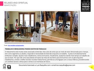 TRABALHO E BRINCADEIRA PODEM EXISTIR EM PARALELO
O relaxamento está muitas vezes associado à diversão. Esta caixa de areia que ao invés de estar direcionada para crianças,
tem como segmento os adultos, responde à necessidade de diversão enquanto se trabalha. A pista é simultaneamente
brilhante e simples. Quanto mais trabalhamos, menos brincamos. Atualmente, acabamos dando mais tempo ao trabalho do
que ao lazer. Por que não uma caixa destas em baixo da mesa do escritório para brincarmos com os pés enquanto
trabalhamos, unindo o melhor de dois mundos? Desta forma, permite-se uma ligação com a nossa infância, providenciando
um antídoto barato e eﬁcaz para o stress e as incertezas do futuro.
Fonte: http://andafter.org/tag/trabalho
WORLD
TREND
REPORT
2012 / 2013
RELAXED AND SPIRITUAL
MANIFESTAÇÕES
45
Documento licenciado a Luis Rasquilha com o email luis.rasquilha@ayrww.com
 